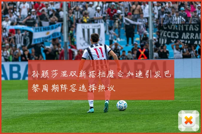 孙颖莎混双新搭档磨合加速引发巴黎周期阵容选择热议