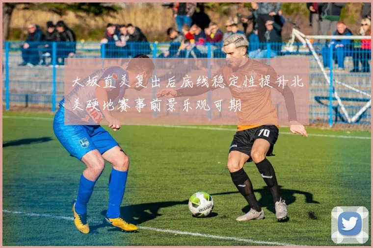 大坂直美复出后底线稳定性提升北美硬地赛事前景乐观可期