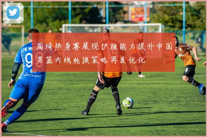 周琦热身赛展现护框能力提升中国男篮内线轮换策略再度优化