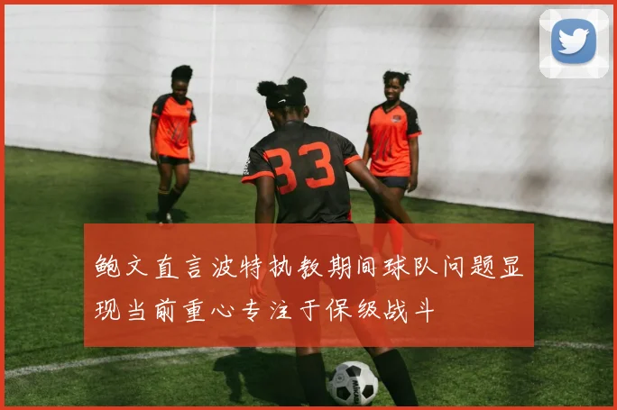 鲍文直言波特执教期间球队问题显现当前重心专注于保级战斗