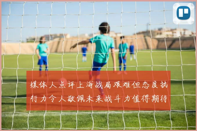 媒体人点评上海战局艰难但态度执行力令人敬佩未来战斗力值得期待
