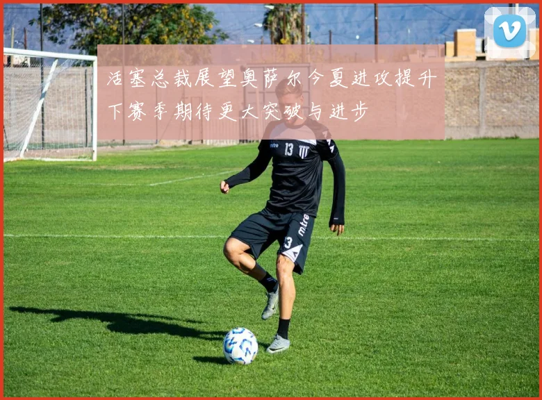 活塞总裁展望奥萨尔今夏进攻提升下赛季期待更大突破与进步
