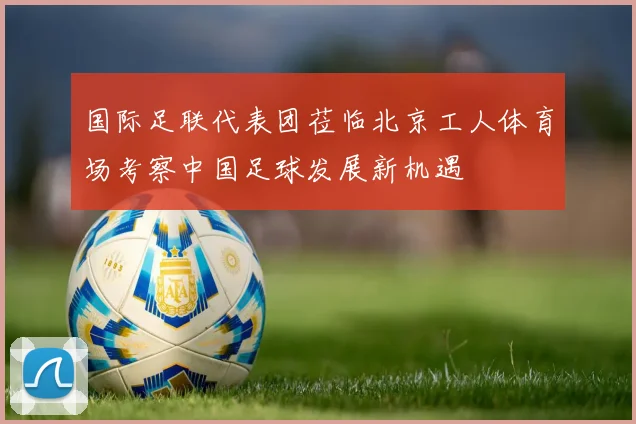 国际足联代表团莅临北京工人体育场考察中国足球发展新机遇