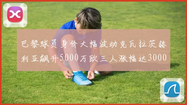 巴黎球员身价大幅波动克瓦拉茨赫利亚飙升5000万欧三人涨幅达3000万欧